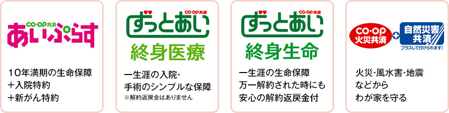 あいぷらす　10年満期の生命保障 +入院特約 +新がん特約／ずっとあい終身医療　一生涯の入院・手術のシンプルな保障※解約返戻金はありません／ずっとあい終身生命　一生涯の生命保障・万一解約された時にも安心の解約返戻金付／CO･OP火災共済＋自然災害共済 プラスして付けられます！火災・風水害・地震などからわが家を守る