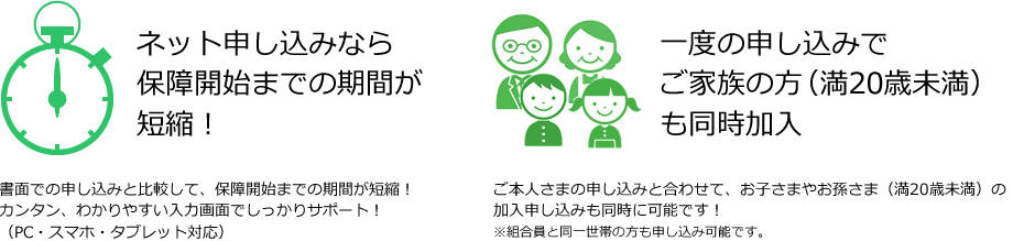 ネット申し込みなら保障開始までの期間が短縮！書面での申し込みと比較して、保障開始までの期間が短縮！カンタン、わかりやすい入力画面でしっかりサポート！(PC・スマホ・タブレット対応)／一度の申し込みでご家族の方(満20歳未満)も同時加入。ご本人さまの申し込みと合わせて、お子さまやお孫さま(満20歳未満)の加入申し込みも同時に可能です！※組合員と同一世帯の方も申し込み可能です。