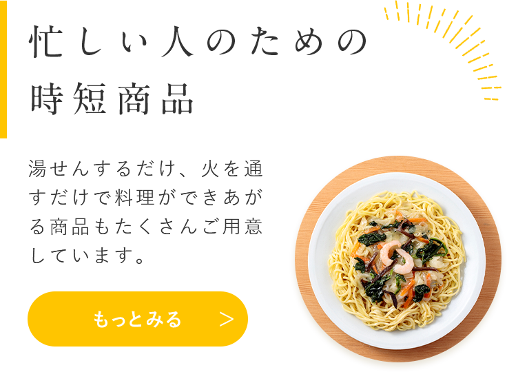 忙しい人のための 時短商品 湯せんするだけ、火を通すだけで料理ができあがる商品もたくさんご用意しています。