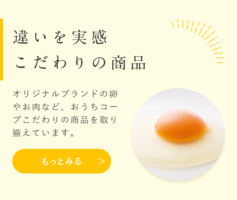 違いを実感 こだわりの商品 オリジナルブランドの卵やお肉など、おうちコープこだわりの商品を取り揃えています。