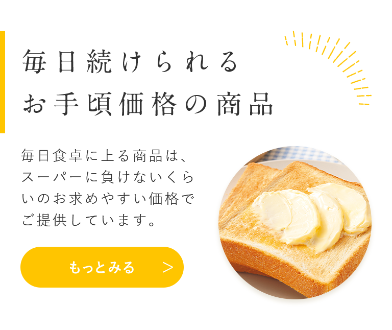 毎日続けられる お手頃価格の商品 毎日食卓に上る商品は、スーパーに負けないくらいのお求めやすい価格でご提供しています。