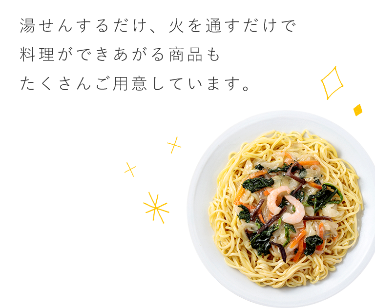 湯せんするだけ、火を通すだけで料理ができあがる商品もたくさんご用意しています。