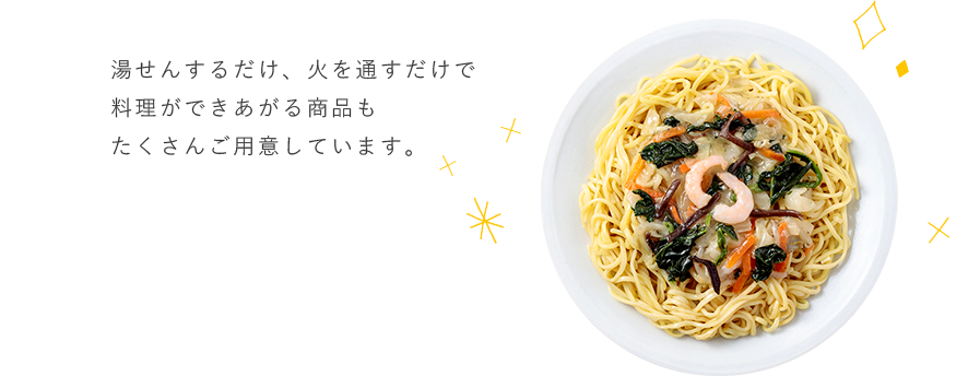 湯せんするだけ、火を通すだけで料理ができあがる商品もたくさんご用意しています。