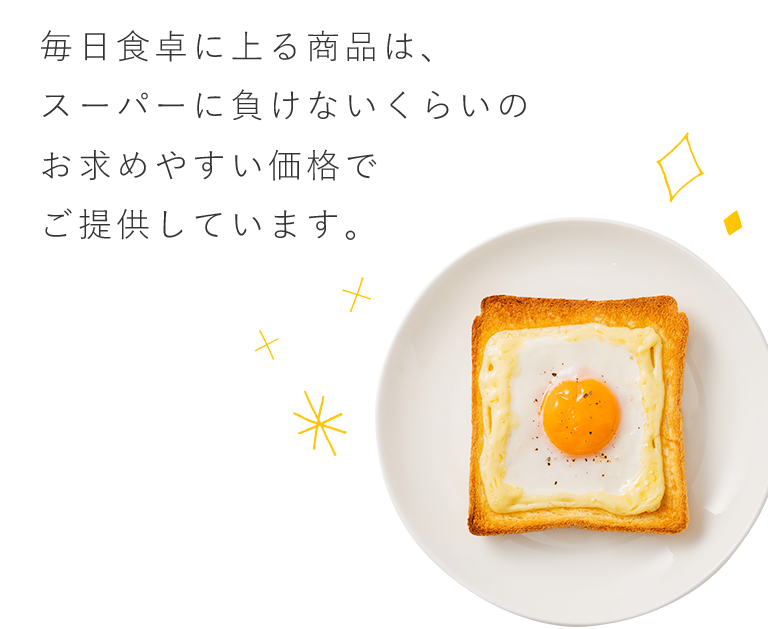 毎日食卓に上る商品は、スーパーに負けないくらいのお求めやすい価格でご提供しています。