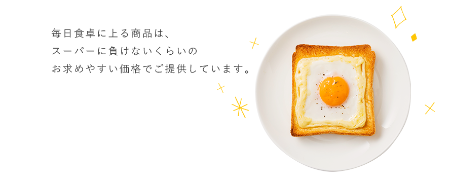 毎日食卓に上る商品は、スーパーに負けないくらいのお求めやすい価格でご提供しています。