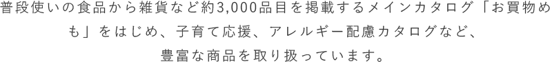 普段使いの食品から雑貨など約3,000品目を掲載するメインカタログ「お買物めも」をはじめ、子育て応援、アレルギー配慮カタログなど、豊富な商品を取り扱っています。