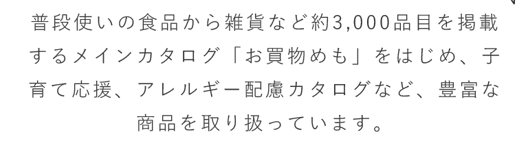 普段使いの食品から雑貨など約3,000品目を掲載するメインカタログ「お買物めも」をはじめ、子育て応援、アレルギー配慮カタログなど、豊富な商品を取り扱っています。