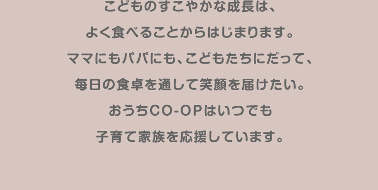 こどものすこやかな成長は、よく食べることからはじまります。ママにもパパにも、こどもたちだって、毎日の食卓を通して笑顔を届けたい。おうちＣＯ-ＯＰはいつでも子育て家族を応援しています。