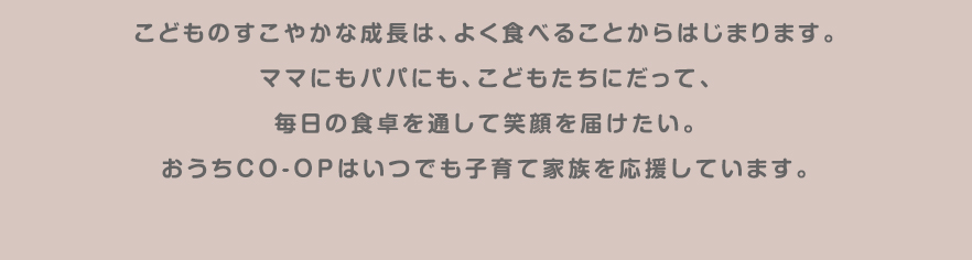 こどものすこやかな成長は、よく食べることからはじまります。ママにもパパにも、こどもたちだって、毎日の食卓を通して笑顔を届けたい。おうちＣＯ-ＯＰはいつでも子育て家族を応援しています。