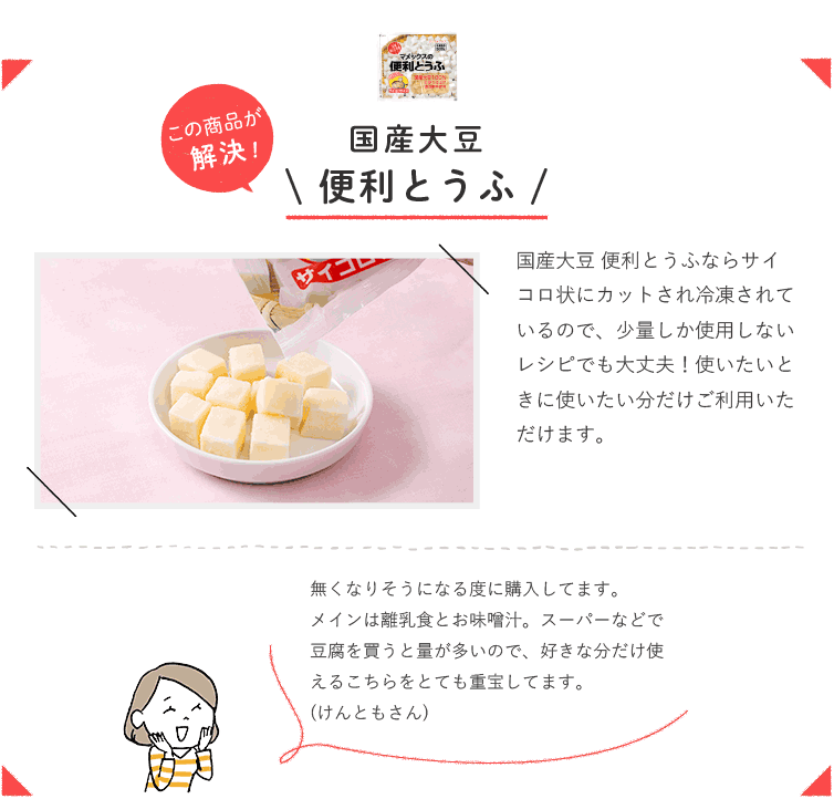 この商品が解決！ 国産大豆 便利とうふ  国産大豆 便利とうふならサイコロ状にカットされ冷凍されているので、少量しか使用しないレシピでも大丈夫！ 使いたいときに使いたい分だけご利用いただけます。  無くなりそうになる度に購入してます。メインは離乳食とお味噌汁。スーパーなどで豆腐を買うと量が多いので、好きな分だけ使えるこちらをとても重宝してます。（けんともさん）