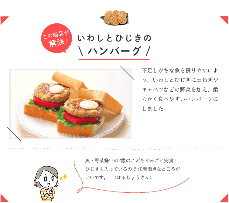 この商品が解決！ いわしとひじきのハンバーグ 不足しがちな魚を摂りやすいよう、いわし とひじきに玉ねぎやキャベツなどの野菜を 加え、柔らかく食べやすいハンバーグにし ました。 魚・野菜嫌いの2歳のこどもがみごと完食！ ひじきも入っているので 栄養満点なところがいいです。 （はるしょうさん）