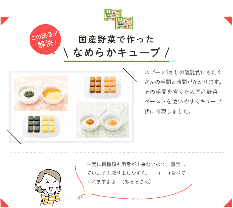 この商品が解決！ 国産野菜で作ったなめらかキューブ  スプーン1さじの離乳食にもたくさんの手間と時間がかかります。その手間を省くため国産野菜ペーストを使いやすくキューブ状に冷凍しました。 一度に何種類も用意が出来ないので、重宝しています！取り出しやすく、ニコニコ食べてくれますよ♪（あるるさん）