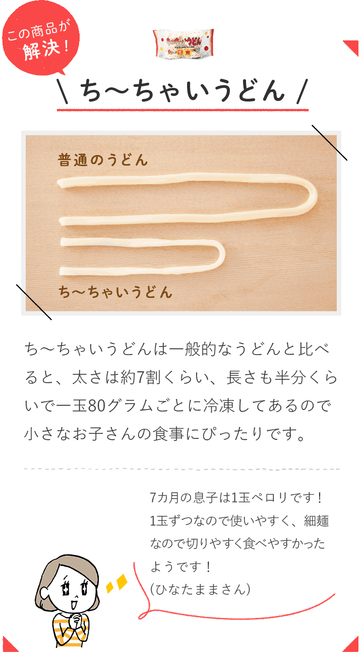 この商品が解決！ ち～ちゃいうどんち～ちゃいうどんは一般的なうどんと比べると、太さは約7割くらい、長さも半分くらいで一玉80グラムごとに冷凍してあるので小さなお子さんの食事にぴったりです。 7カ月の息子は1玉ペロリです！1玉ずつなので使いやすく、細麺なので切りやすく食べやすかったようです！（ひなたままさん）