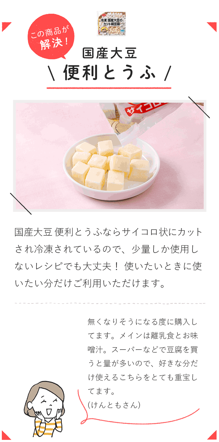 この商品が解決！ 国産大豆 便利とうふ  国産大豆 便利とうふならサイコロ状にカットされ冷凍されているので、少量しか使用しないレシピでも大丈夫！ 使いたいときに使いたい分だけご利用いただけます。  無くなりそうになる度に購入してます。メインは離乳食とお味噌汁。スーパーなどで豆腐を買うと量が多いので、好きな分だけ使えるこちらをとても重宝してます。（けんともさん）