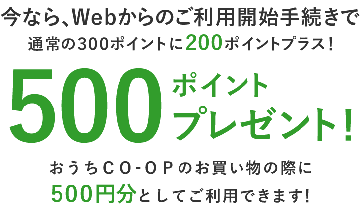 今なら、Ｗｅｂからのご利用開始手続きで通常の３００ポイントに２００ポイントプラス！500ポイントプレゼント！おうちＣＯ-ＯＰのお買い物の際に５００円分としてご利用できます！