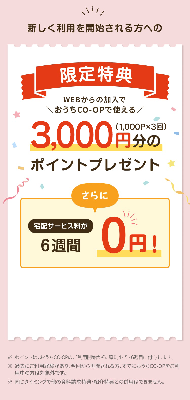 新しく利用を開始される方への限定特典 WEBからの加入でおうちCO-OPで使える3,000円分のポイントプレゼント（1,000P×3回） さらに宅配サービス料が6週間0円! ※ポイントは、おうちCO-OPのご利用開始から、原則4・5・6週目に付与します。※過去にご利用経験があり、 今回から再開される方、 すでにおうちCO-OPをご利 用中の方は対象外です。※同じタイミングで他の資料請求特典・紹介特典との併用はできません。
