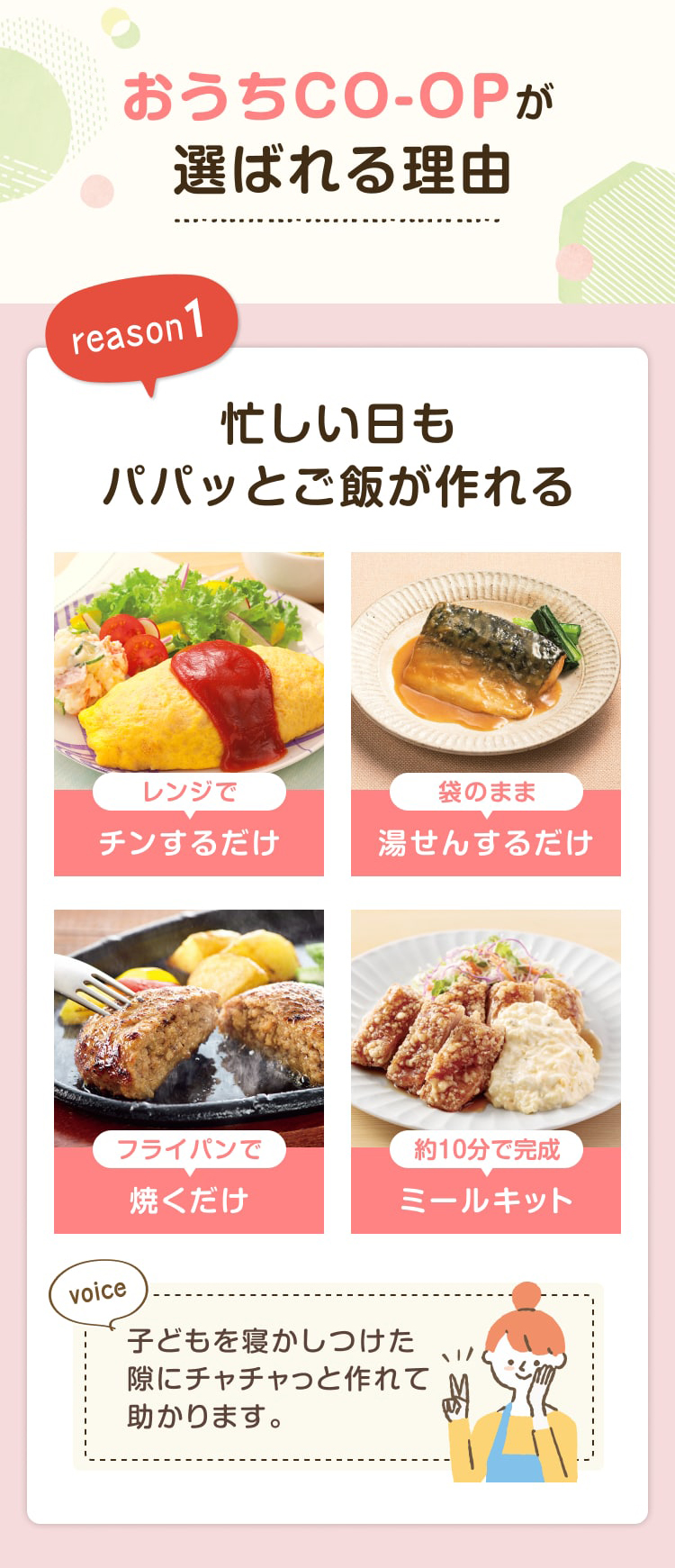 おうちCO-OPが選ばれる理由 reason1 忙しい日もパパッとご飯が作れる レンジでチンするだけ 袋のまま湯せんするだけ フライパンで焼くだけ 約10分で完成ミールキット  子どもを寝かしつけた隙にチャチャっと作れて助かります。
