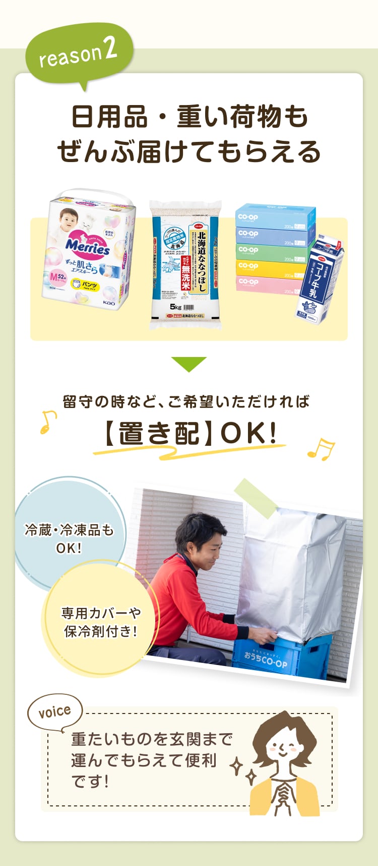 reason2 日用品・重い荷物もぜんぶ届けてもらえる 留守の時など、ご希望いただければ【置き配】 OK! 冷蔵・冷凍品もOK! 専用カバーや保冷剤付き! 重たいものを玄関まで運んでもらえて便利です!