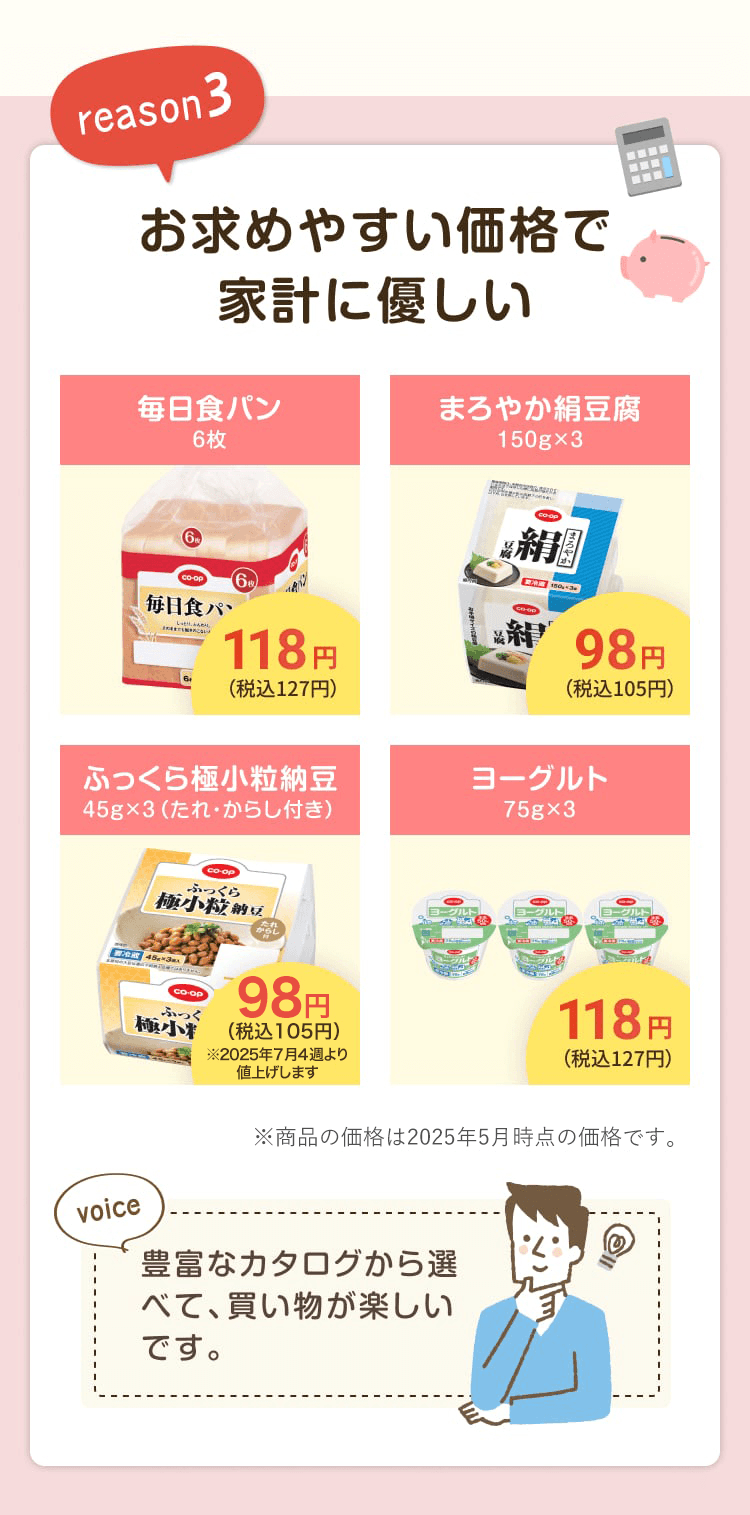reason3 お求めやすい価格で家計に優しい 毎日食パン6枚 118円(税込127円) まろやか絹豆腐150g×3 98円(税込105円) ふっくら極小粒納豆 45g×3(たれ・からし付き)98円(税込105円) ヨーグルト 118円(税込127円) ※商品の価格は2025年5月時点の価格です。豊富なカタログから選べて、買い物が楽しいです。