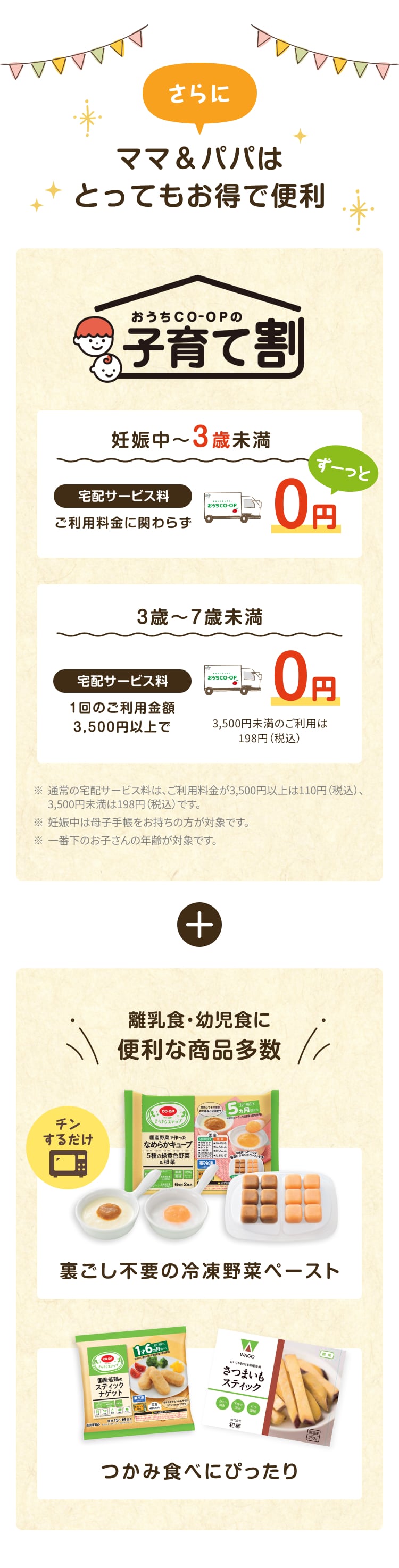 さらにママ&パパはとってもお得で便利 おうちCO-OPの子育て割 妊娠中~3歳未満 宅配サービス料 ご利用料金に関わらずずーっと0円 3歳~7歳未満 宅配サービス料 1回のご利用金額3,500円以上で0円 3,500円未満のご利用は198円 (税込) ※通常の宅配サービス料は、ご利用料金が3,500円以上は110円 (税込)、3,500円未満は198円 (税込)です。※ 妊娠中は母子手帳をお持ちの方が対象です。※一番下のお子さんの年齢が対象です。離乳食・幼児食に便利な商品多数 裏ごし不要の冷凍野菜ペースト つかみ食べにぴったり
