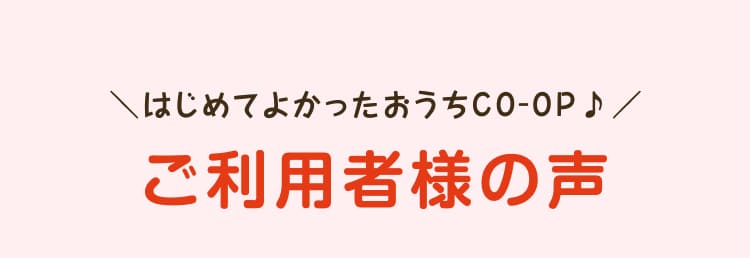 はじめてよかったおうちCO-OP♪ご利用者様の声