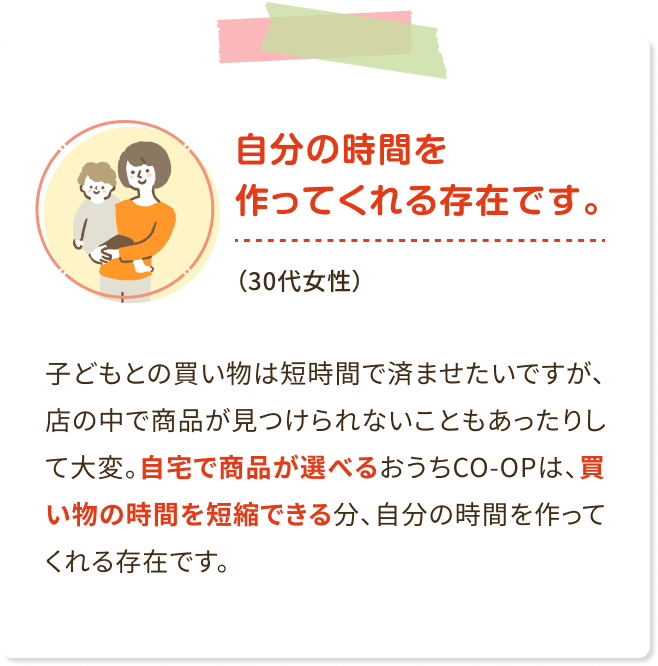 自分の時間を作ってくれる存在です。(30代女性) 子どもとの買い物は短時間で済ませたいですが、 店の中で商品が見つけられないこともあったりし て大変。自宅で商品が選べるおうちCO-OPは、買 い物の時間を短縮できる分、自分の時間を作って くれる存在です。