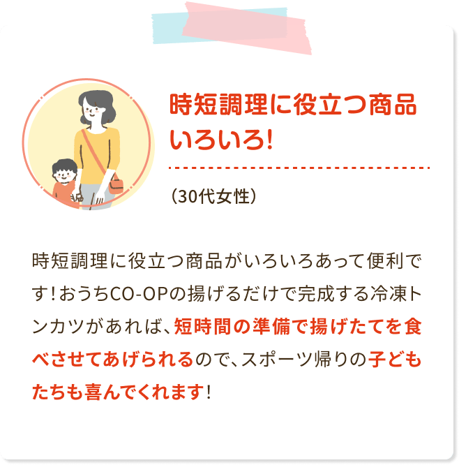 時短調理に役立つ商品いろいろ!(30代女性) 時短調理に役立つ商品がいろいろあって便利で す! おうちCO-OPの揚げるだけで完成する冷凍ト ンカツがあれば、 短時間の準備で揚げたてを食 べさせてあげられるので、 スポーツ帰りの子ども たちも喜んでくれます!