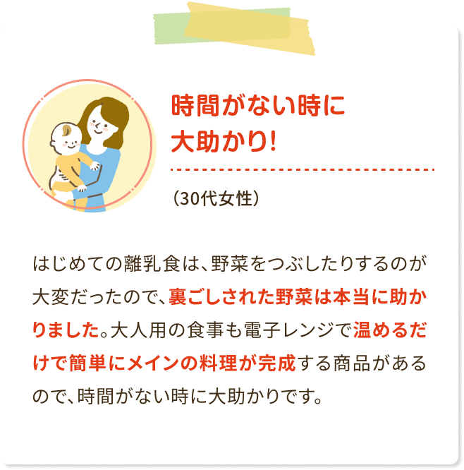 時間がない時に大助かり!(30代女性)はじめての離乳食は、 野菜をつぶしたりするのが 大変だったので、裏ごしされた野菜は本当に助か りました。 大人用の食事も電子レンジで温めるだ けで簡単にメインの料理が完成する商品がある ので、時間がない時に大助かりです。