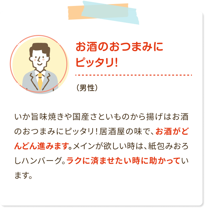 お酒のおつまみにピッタリ!(男性)いか旨味焼きや国産さといものから揚げはお酒 のおつまみにピッタリ! 居酒屋の味で、お酒がど んどん進みます。 メインが欲しい時は、紙包みおろ しハンバーグ。ラクに済ませたい時に助かってい ます。