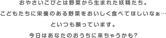 おやさいこびとは野菜から生まれた妖精たち。こどもたちに栄養のある野菜をおいしく食べてほしいなぁ…といつも願っています。今日はあなたのおうちに来ちゃうかも？