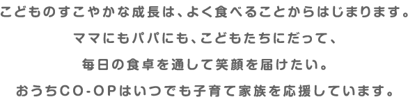 こどものすこやかな成長は、よく食べることからはじまります。ママにもパパにも、こどもたちにだって、毎日の食卓を通して笑顔を届けたい。おうちＣＯ-ＯＰはいつでも子育て家族を応援しています。