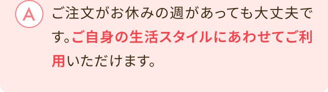 ご注文がお休みの週があっても大丈夫です。ご自身の生活スタイルにあわせてご利用いただけます。