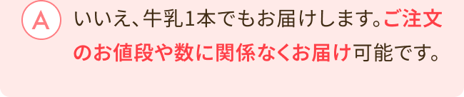 いいえ、牛乳1本でもお届けします。ご注文のお値段や数に関係なくお届け可能です。