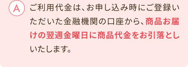 ご利用代金は、お申し込み時にご登録いただいた金融機関の口座から、 商品お届けの翌週金曜日に 商品代金をお引落としいたします。