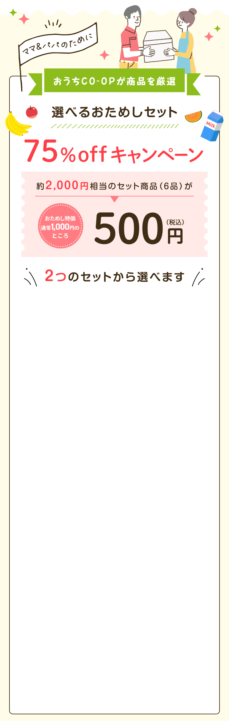 ママ&パパのためにおうちCO-OPが商品を厳選 選べるおためしセット75%offキャンペーン 約2,000円相当のセット商品 (6品)がおためし特価通常1,000円のところ500円(税込) 2つのセットから選べます