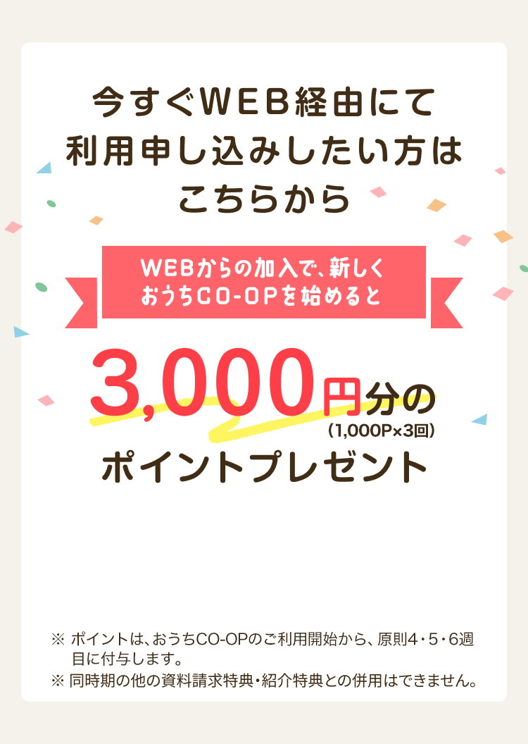 今すぐWEB経由にて利用申し込みしたい方はこちらから WEBからの加入で、新しくおうちCO-OPを始めると3,000円分のポイントプレゼント（1,000P×3回） ※同時期の他の資料請求特典・紹介特典との併用はできません。