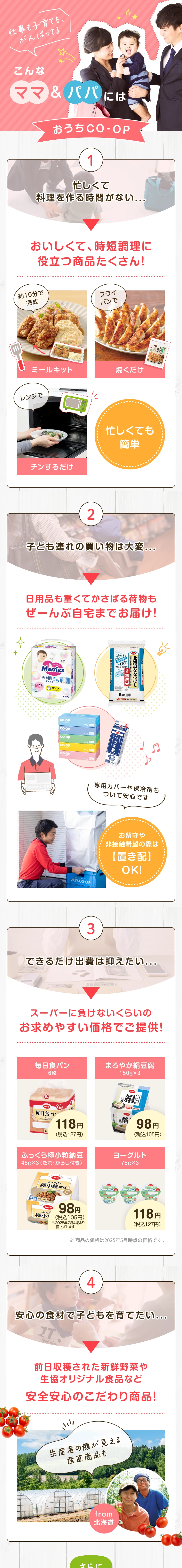 仕事も子育ても、 がんばってるこんなママ&パパにはおうちCO-OP 1 忙しくて料理を作る時間がない... 忙しくても簡単 おいしくて、時短調理に役立つ商品たくさん!約10分で完成ミールキット フライパンで焼くだけ レンジでチンするだけ 2 子ども連れの買い物は大変...日用品も重くてかさばる荷物もぜーんぶ自宅までお届け!専用カバーや保冷剤もついて安心です お留守や非接触希望の際は置き配OK! 3 できるだけ出費は抑えたい...スーパーに負けないくらいのお求めやすい価格でご提供! 毎日食パン6枚118 円(税込127円)  まろやか絹豆腐150g×3 98円(税込105円) ふっくら極小粒納豆 45g×3(たれ・からし付き)98円(税込105円)  ヨーグルト75g×3 118 円(税込127円) ※商品の価格は2023年12月時点の価格です。
                    4 安心の食材で子どもを育てたい... 前日収穫された新鮮野菜や生協オリジナル食品など安全安心のこだわり商品! 生産者の顔が見える産直商品も from北海道