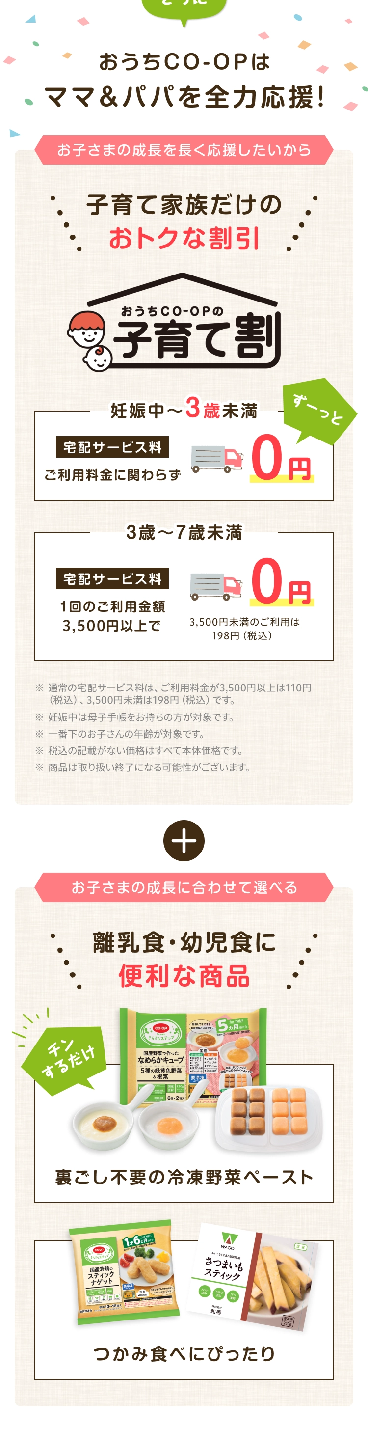 さらにおうちCO-OPはママ&パパを全力応援!お子さまの成長を長く応援したいから子育て家族だけのおトクな割引 おうちCO-OPの子育て割 妊娠中~3歳未満- 宅配サービス料 ご利用料金に関わらず0円 3歳~7歳未満 宅配サービス料 1回のご利用金額3,500円以上で0円 3,500円未満のご利用は198円 (税込) 
                    ※通常の宅配サービス料は、ご利用料金が3,500円以上は110円 (税込) 3,500円未満は198円 (税込) です。※妊娠中は母子手帳をお持ちの方が対象です。 ※一番下のお子さんの年齢が対象です。※税込の記載がない価格はすべて本体価格です。※商品は取り扱い終了になる可能性がございます。+お子さまの成長に合わせて選べる離乳食・幼児食に便利な商品 チンするだけ裏ごし不要の冷凍野菜ペースト つかみ食べにぴったり