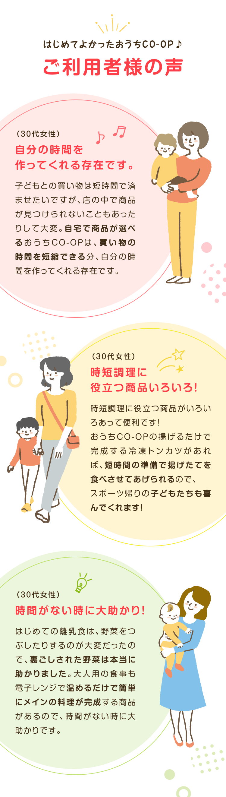 はじめてよかったおうちCO-OP♪ご利用者様の声 (30代女性)自分の時間を作ってくれる存在です。 子どもとの買い物は短時間で 済ませたいですが、 店の中で商 品が見つけられないこともあっ たりして大変。 自宅で商品が選べるおうちCO-OPは、買い物の時間を短縮できる分、自分の時間を作ってくれる存在です。 (30代女性)時短調理に役立つ商品いろいろ! 時短調理に役立つ商品がいろいろあって便利です! おうちCO-OPの揚げるだけで完成する冷凍トンカツがあれば、短時間の準備で揚げたてを食べさせてあげられるので、スポーツ帰りの子どもたちも喜 んでくれます! (30代女性)時間がない時に大助かり! はじめての離乳食は、野菜をつぶしたりするのが大変だったので、裏ごしされた野菜は本当に 助かりました。 大人用の食事も電子レンジで温めるだけで簡単 にメインの料理が完成する商品があるので、時間がない時に大 助かりです。