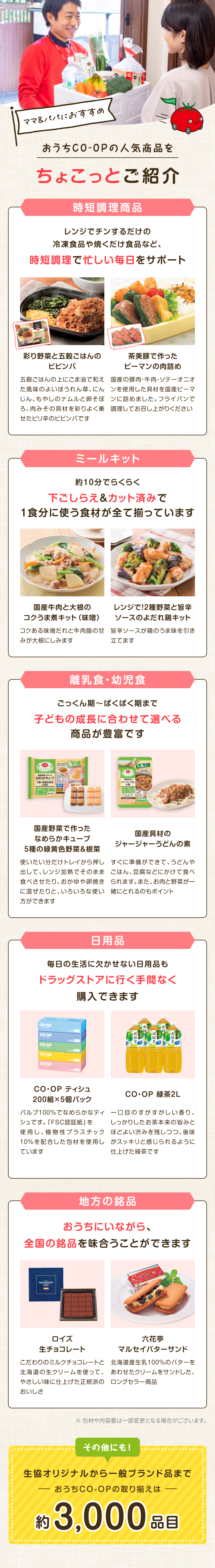 ママ&パパにおすすめ おうちCO-OPの人気商品をちょこっとご紹介 時短調理商品 レンジでチンするだけの冷凍食品や焼くだけ食品など、時短調理で忙しい毎日をサポート 彩り野菜と五穀ごはんのビビンバ 五穀ごはんの上にごま油で和え た風味のよいほうれん草、にん じん、もやしのナムルと卵そぼ ろ、肉みその具材を彩りよく乗 せたピリ辛のビビンバです 茶美豚で作った ピーマンの肉詰め 国産の豚肉・牛肉・ソテーオニオ ンを使用した具材を国産ピーマンに詰めました。フライパンで 調理してお召し上がりください ミールキット 約10分でらくらく下ごしらえ & カット済みで1食分に使う食材が全て揃っています 国産牛肉と大根のコクうま煮キット (味噌) コクある味噌だれと牛肉脂のみが大根にしみます レンジで!2種野菜と旨辛ソースのよだれ鶏キット 甘旨辛ソースが鶏のうま味を引き立てます 離乳食・幼児食 ごっくん期~ぱくぱく期まで子どもの成長に合わせて選べる商品が豊富です 国産野菜で作ったなめらかキューブ 5種の緑黄色野菜&根菜 使いたい分だけトレイから押し出して、レンジ加熱でそのまま食べさせたり、おかゆや卵焼きに混ぜたりと、いろいろな使い方ができます 国産具材のジャージャーうどんの素  すぐに準備ができて、うどんやごはん、豆腐などにかけて食べられます。 また、 お肉と野菜が一緒にとれるのもポイント 日用品 毎日の生活に欠かせない日用品も ドラッグストアに行く手間なく購入できます CO・OP ティシュ200組×5個パック パルプ100%でなめらかなティシュです。「FSC認証紙」を使用し、植物性プラスチック10%を配合した包材を使用しています CO・OP 緑茶2L 一口目のすがすがしい香り、しっかりしたお茶本来の旨みと ほどよい渋みを残しつつ、 後味 がスッキリと感じられるように 仕上げた緑茶です 地方の銘品 おうちにいながら、全国の銘品を味合うことができます ロイズ生チョコレート こだわりのミルクチョコレートと北海道の生クリームを使って、やさしい味に仕上げた正統派のおいしさ 六花亭マルセイバターサンド 北海道産生乳100%のバターをあわせたクリームをサンドした、ロングセラー商品 その他にも!生協オリジナルから一般ブランド品までおうちCO-OPの取り揃えは約 3,000 品目 ※包材や内容量は一部変更となる場合がございます。