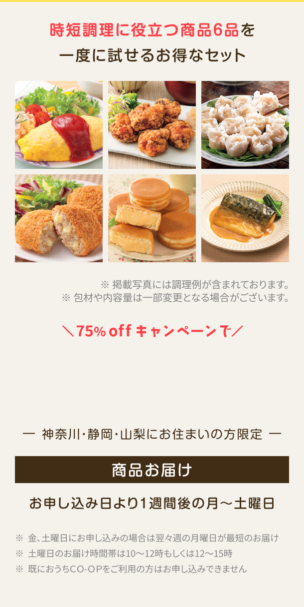 時短調理に役立つ商品6品を一度に試せるお得なセット※掲載写真には調理例が含まれております。包材や内容量は一部変更となる場合がございます。神奈川・静岡・山梨にお住まいの方限定 お申し込み日より1週間後の月〜土曜日 ※金、土曜日にお申し込みの場合は翌々週の月曜日が最短のお届け ※土曜日のお届け時間帯は10~12時もしくは12~15時 ※既におうちCO-OPをご利用の方はお申し込みできません