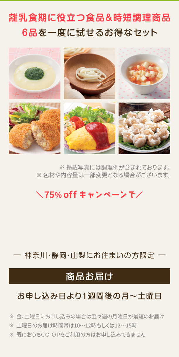 離乳食期に役立つ食品&時短調理商品6品を一度に試せるお得なセット ※掲載写真には調理例が含まれております。包材や内容量は一部変更となる場合がございます。 神奈川・静岡・山梨にお住まいの方限定 商品お届け お申し込み日より1週間後の月〜土曜日  ※金、土曜日にお申し込みの場合は翌々週の月曜日が最短のお届け ※土曜日のお届け時間帯は10~12時もしくは12~15時 ※既におうちCO-OPをご利用の方はお申し込みできません