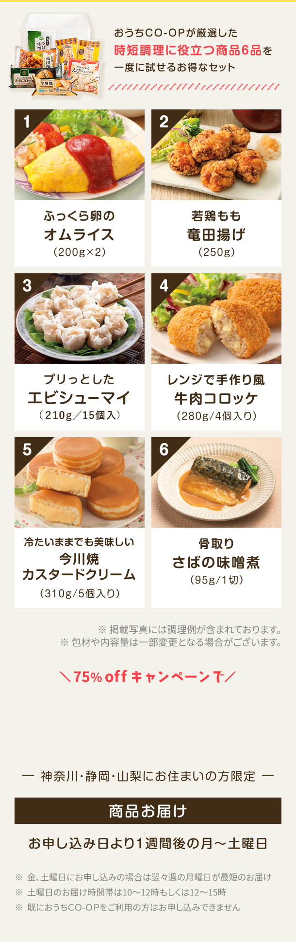 おうちCO-OPが厳選した時短調理に役立つ商品6品を一度に試せるお得なセット 1 ふっくら卵の オムライス (200g×2) 2 若鶏もも竜田揚げ(250g) 3 お肉が美味しいミニ水餃子 (275g/スープ付) 4 レンジで手作り風 牛肉コロッケ (280g / 4個入り) 5 冷たいままでも美味しい今川燒 カスタードクリーム (310g / 5個入り) 6 骨取りさばの味噌煮 (95g/1切) ※掲載写真には調理例が含まれております。 ※包材や内容量は一部変更となる場合がございます。神奈川・静岡・山梨にお住まいの方限定 商品お届け お申し込み日より1週間後の月〜土曜日 ※金、土曜日にお申し込みの場合は翌々週の月曜日が最短のお届け ※土曜日のお届け時間帯は10~12時もしくは12~15時 ※既におうちCO-OPをご利用の方はお申し込みできません