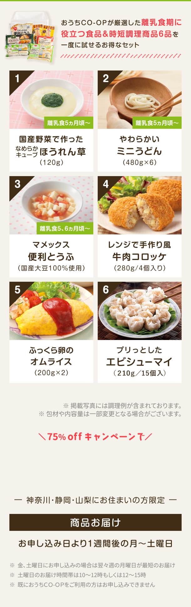 おうちCO-OPが厳選した離乳食期に役立つ食品&時短調理商品6品一度に試せるお得なセット 1 離乳食5ヵ月頃~ ふっくら卵のオムライス(200g×2) 2 離乳食5ヵ月頃~ 若鶏もも竜田揚げ(250g) 3 離乳食5ヵ月頃~ お肉が美味しい ミニ水餃子 (275g/スープ付) 4 レンジで手作り風 牛肉コロッケ (280g/4個入り) 5 冷たいままでも美味しい 今川燒 カスタードクリーム (310g / 5個入り) 6 骨取り さばの味噌煮 (95g/1切) ※掲載写真には調理例が含まれております。 ※包材や内容量は一部変更となる場合がございます。神奈川・静岡・山梨にお住まいの方限定 商品お届け お申し込み日より1週間後の月〜土曜日 ※金、土曜日にお申し込みの場合は翌々週の月曜日が最短のお届け ※土曜日のお届け時間帯は10~12時もしくは12~15時 ※既におうちCO-OPをご利用の方はお申し込みできません