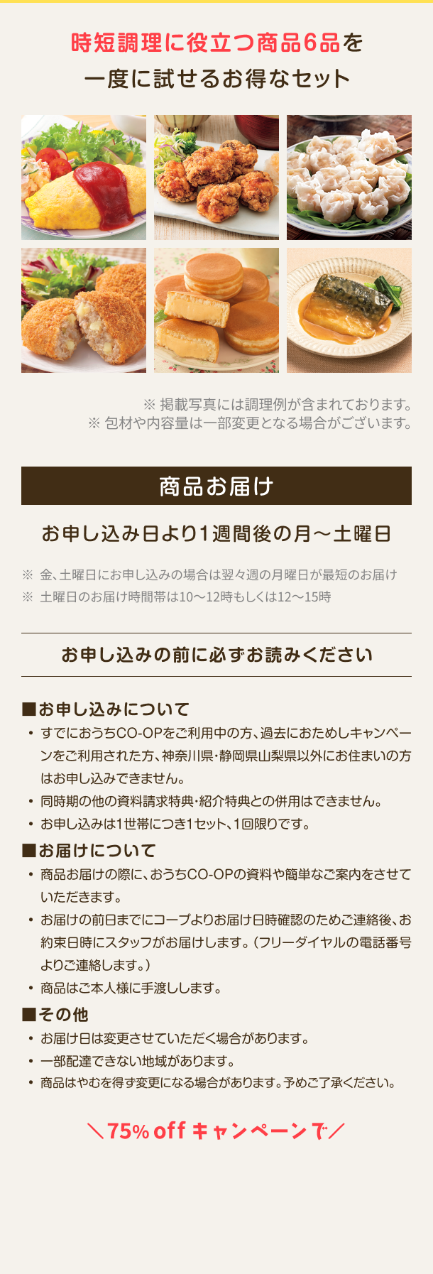 時短調理に役立つ商品6品を一度に試せるお得なセット ※掲載写真には調理例が含まれております。※包材や内容量は一部変更となる場合がございます。商品お届けお申し込み日より1週間後の月~土曜日 ※金、土曜日にお申し込みの場合は翌々週の月曜日が最短のお届け ※土曜日のお届け時間帯は10~12時もしくは12~15時 ※既におうちCO-OPをご利用の方はお申し込みできません お申し込みの前に必ずお読みください ■お申し込みについて
                                    ・すでにおうちCO-OPをご利用中の方、過去におためしキャンペーンをご利用された方、 神奈川県・静岡県山梨県以外にお住まいの方はお申し込みでき ません。・同時期の他の資料請求特典・紹介特典との併用はできません。・お申し込みは1世帯につき1セット、1回限りです。■お届けについて 商品お届けの際に、 おうちCO-OPの資料や簡単なご案内をさせていただきます。・お届けの前日までにコープよりお届け日時確認のためご連絡後、 お約束日時 にスタッフがお届けします。 (フリーダイヤルの電話番号よりご連絡します。) 商品はご本人様に手渡しします。■その他 ・お届け日は変更させていただく場合があります。 ・一部配達できない地域があります。 ・商品はやむを得ず変更になる場合があります。予めご了承ください。