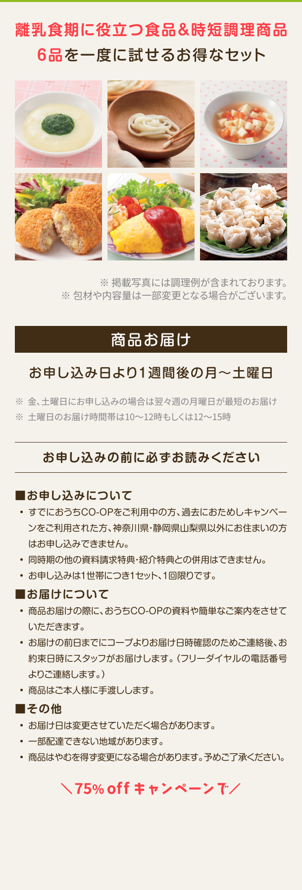 離乳食期に役立つ食品&時短調理商品6品を一度に試せるお得なセット ※掲載写真には調理例が含まれております。※包材や内容量は一部変更となる場合がございます。商品お届け お申し込み日より1週間後の月〜土曜日 ※金、土曜日にお申し込みの場合は翌々週の月曜日が最短のお届け ※土曜日のお届け時間帯は10~12時もしくは12~15時 ※既におうちCO-OPをご利用の方はお申し込みできません お申し込みの前に必ずお読みください ■お申し込みについて・すでにおうちCO-OPをご利用中の方、過去におためしキャンペーンをご利 用された方、 神奈川県・静岡県山梨県以外にお住まいの方はお申し込みでき ません。 ・同時期の他の資料請求特典・紹介特典との併用はできません。・お申し込みは1世帯につき1セット、1回限りです。■お届けについて ・商品お届けの際に、 おうちCO-OPの資料や簡単なご案内をさせていただきます。・お届けの前日までにコープよりお届け日時確認のためご連絡後、 お約束日時 にスタッフがお届けします。 (フリーダイヤルの電話番号よりご連絡します。) 商品はご本人様に手渡しします。 ■その他 ・お届け日は変更させていただく場合があります。 ・一部配達できない地域があります。 ・商品はやむを得ず変更になる場合があります。予めご了承ください。