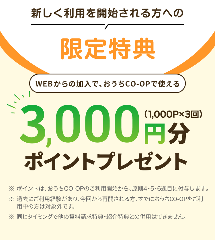 新しく利用を開始される方への限定特典 WEBからの加入で、おうちCO-OPで使える3,000円分ポイントプレゼント（1,000P×3回） ※ポイントは、おうちCO-OPのご利用開始から、原則4・5・6週目に付与します。 ※過去にご利用経験があり、今回から再開される方、すでにおうちCO-OPをご利用中の方は対象外です。※同じタイミングで他の資料請求特典・ 紹介特典との併用はできません。