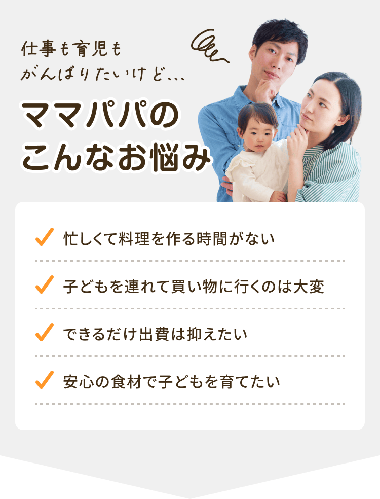 仕事も育児もがんばりたいけど......ママパパのこんなお悩み 忙しくて料理を作る時間がない 子どもを連れて買い物に行くのは大変 できるだけ出費は抑えたい 安心の食材で子どもを育てたい