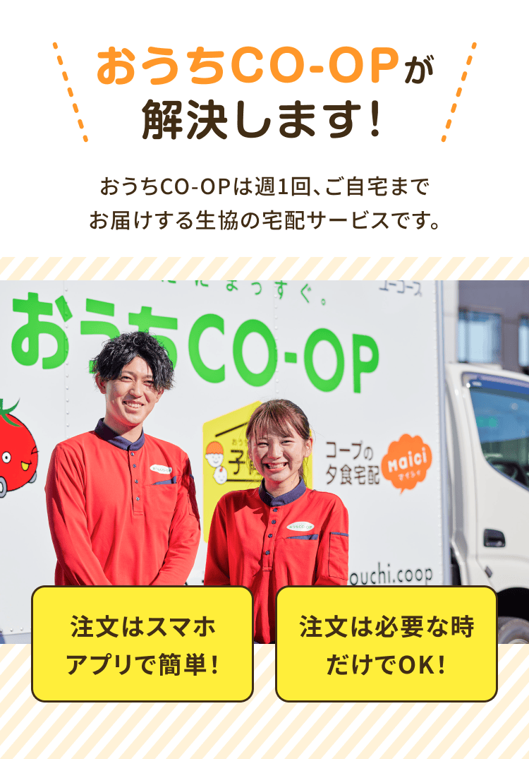 おうちCO-OPが解決します!おうちCO-OPは週1回、 ご自宅までお届けする生協の宅配サービスです。注文はスマホアプリで 簡単!注文は必要な時だけで OK!