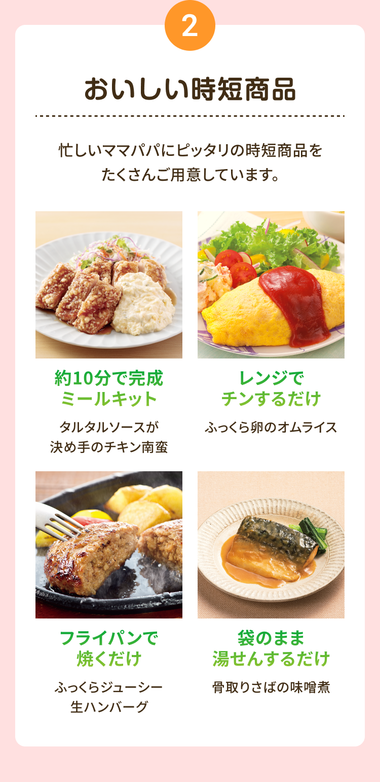 2 おいしい時短商品 忙しいママパパにピッタリの時短商品をたくさんご用意しています。約10分で完成 ミールキット タルタルソースが 決め手のチキン南蛮 レンジで チンするだけ ふっくら卵のオムライス フライパンで 焼くだけふっくらジューシー 生ハンバーグ 袋のまま湯せんするだけ 骨取りさばの味噌煮